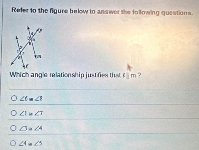 Refer to the figure below to answer the following questions.
Which angle relationship justifies that ell ||m ?
∠ 6≌ ∠ 8
∠ 1≌ ∠ 7
∠ 3≌ ∠ 4
∠ 4≌ ∠ 5