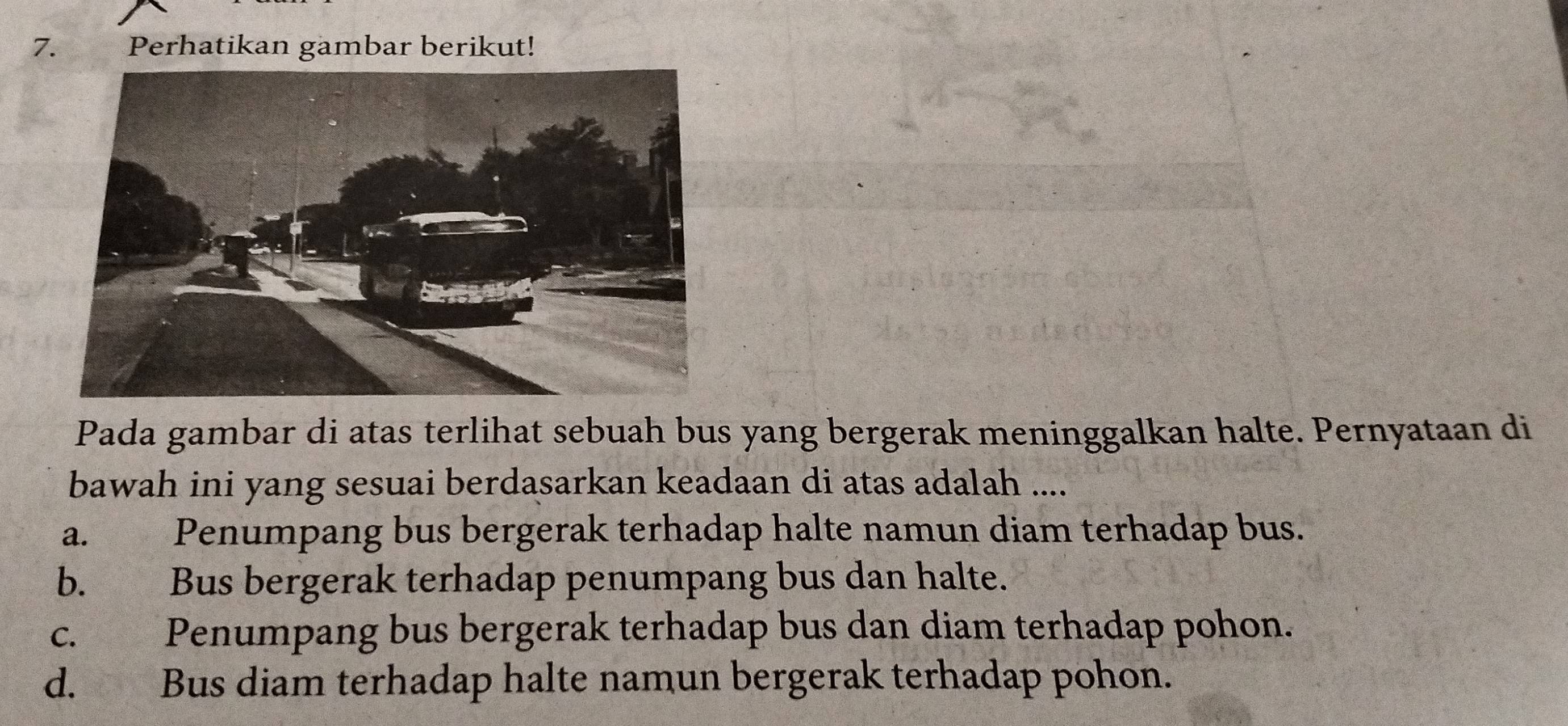 Perhatikan gambar berikut!
Pada gambar di atas terlihat sebuah bus yang bergerak meninggalkan halte. Pernyataan di
bawah ini yang sesuai berdasarkan keadaan di atas adalah ....
a. Penumpang bus bergerak terhadap halte namun diam terhadap bus.
b. Bus bergerak terhadap penumpang bus dan halte.
c. Penumpang bus bergerak terhadap bus dan diam terhadap pohon.
d. Bus diam terhadap halte namun bergerak terhadap pohon.