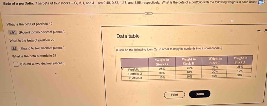 Beta of a portfollo. The beta of four stocks— G; H, I, and J —are 0.48, 0.82, 1.17, and 1.56, respectively. What is the beta of a portfolio with the following weights in each asset:
What is the beta of portfolio 1?
1.01 (Round to two decimal places.)
Data table
What is the beta of portfolio 2?. 86 (Round to two decimal places.)
(Click on the following icon in order to copy its contents into a spreadsheet.)
What is the beta of portfolio 3?
(Round to two decimal places.)
Print Done