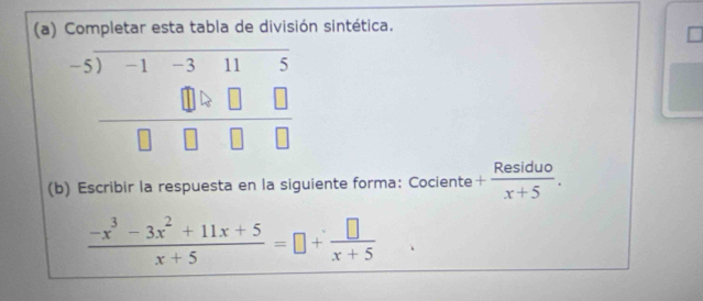 Completar esta tabla de división sintética.
beginarrayr -5encloselongdiv -1-3□ □  □ □ □ □  hline □ □ □ □ endarray
(b) Escribir la respuesta en la siguiente forma: Cociente + Residuo/x+5 .
 (-x^3-3x^2+11x+5)/x+5 =□ + □ /x+5 