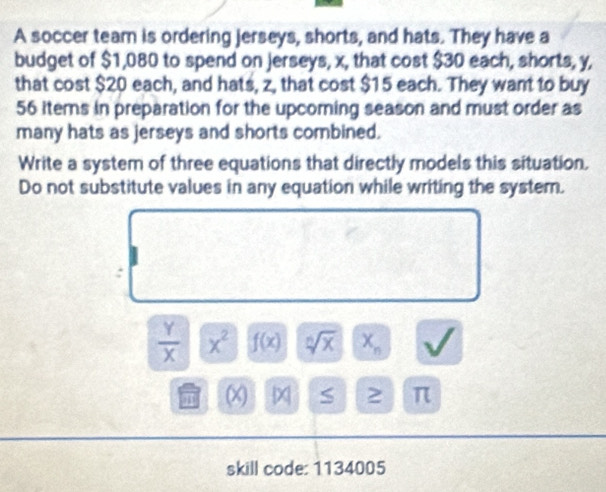 A soccer team is ordering jerseys, shorts, and hats. They have a 
budget of $1,080 to spend on jerseys, x, that cost $30 each, shorts, y, 
that cost $20 each, and hats, z, that cost $15 each. They want to buy
56 items in preparation for the upcoming season and must order as 
many hats as jerseys and shorts combined. 
Write a system of three equations that directly models this situation, 
Do not substitute values in any equation while writing the system. 
:
 Y/X  x^2 f(x) sqrt[n](x) X_n
(X) x S 2 π 
skill code: 1134005