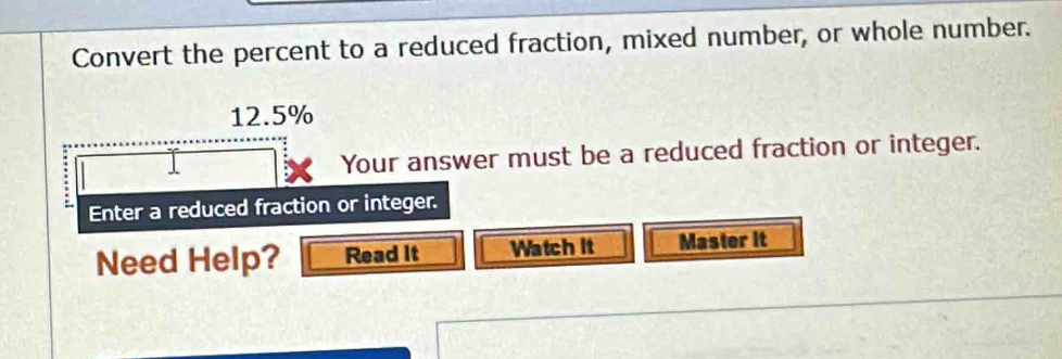 Convert the percent to a reduced fraction, mixed number, or whole number.
12.5%
Your answer must be a reduced fraction or integer. 
Enter a reduced fraction or integer. 
Need Help? Read It Watch It Master it