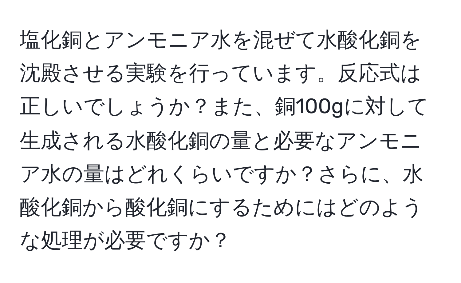 塩化銅とアンモニア水を混ぜて水酸化銅を沈殿させる実験を行っています。反応式は正しいでしょうか？また、銅100gに対して生成される水酸化銅の量と必要なアンモニア水の量はどれくらいですか？さらに、水酸化銅から酸化銅にするためにはどのような処理が必要ですか？