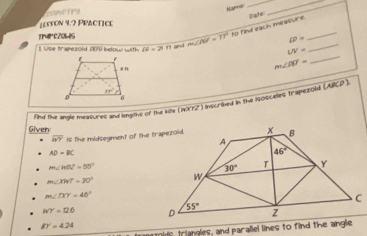 scovietry
Name:
__
Date
Lesson 4.2 Practice
1. Use trapezoid DEFG below with £6=21ft and m∠ DGF=77° to find each measure.__
TrIPCZOIdS
ED=
_
UV=
m∠ DEF=
find the angle measures and lengths of the kite (WXYZ) inscribed in the isosceles trapezoid (ABCD ).
Given:
overline WY is the midsegment of the trapezoid.
AD=BC
m∠ WDZ=55°
m∠ XWT=30°
m∠ TXY=46°
WY=12.6
BY=4.24
moids, triangles, and parallel lines to find the angle