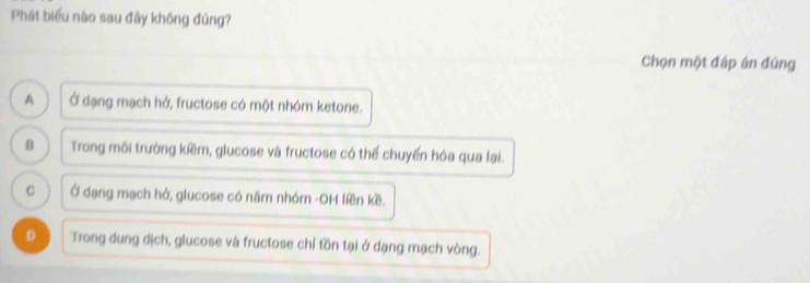 Phát biểu nào sau đây không đúng?
Chọn một đáp án đứng
A Ở dạng mạch hở, fructose có một nhóm ketone.
B Trong môi trường kiềm, glucose và fructose có thể chuyển hóa qua lại.
C Ở dạng mạch hở, giucose có năm nhóm -OH liền kề.
D Trong dung dịch, glucose và fructose chỉ tồn tại ở dạng mạch vòng.