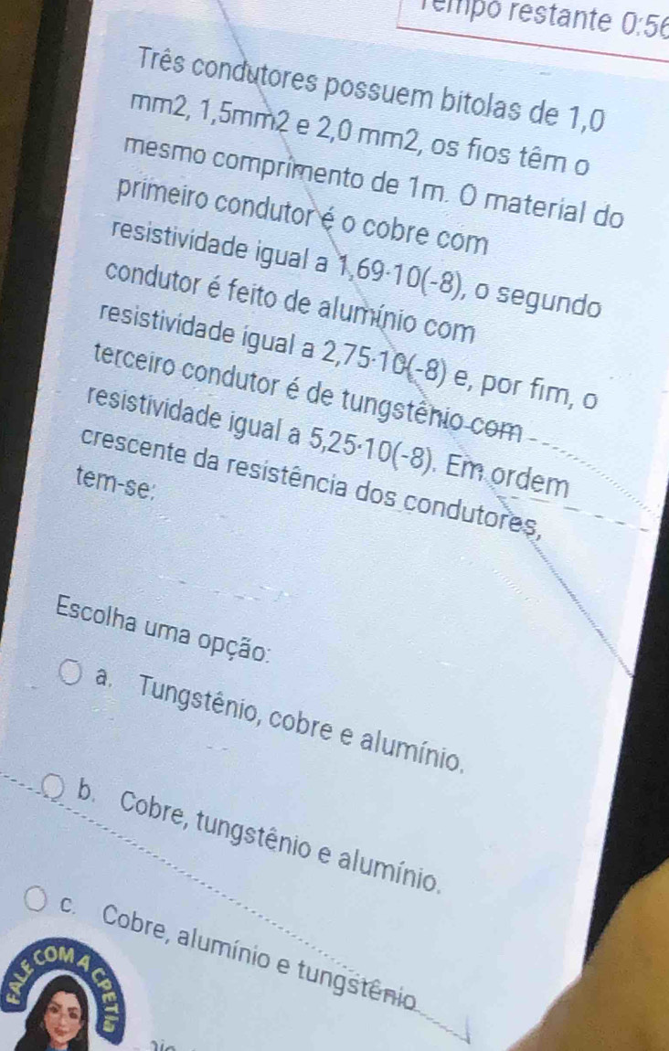 rempó restante 0:56
Três condutores possuem bitolas de 1,0
mm2, 1,5mm2 e 2,0 mm2, os fios têm o
mesmo comprímento de 1m. O material do
primeiro condutor é o cobre com
resistividade igual a 1,69·10(-8), o segundo
condutor é feito de alumínio com
resistividade ígual a 2,75·10(-8) e, por fim, o
terceiro condutor é de tungstênio com
resistividade igual a 5,25·10(-8). Em ordem
crescente da resistência dos condutores,
tem-se:
Escolha uma opção:
am Tungstênio, cobre e alumínio
b. Cobre, tungstênio e alumínio.
c. Cobre, alumínio e tungstênio
COMA