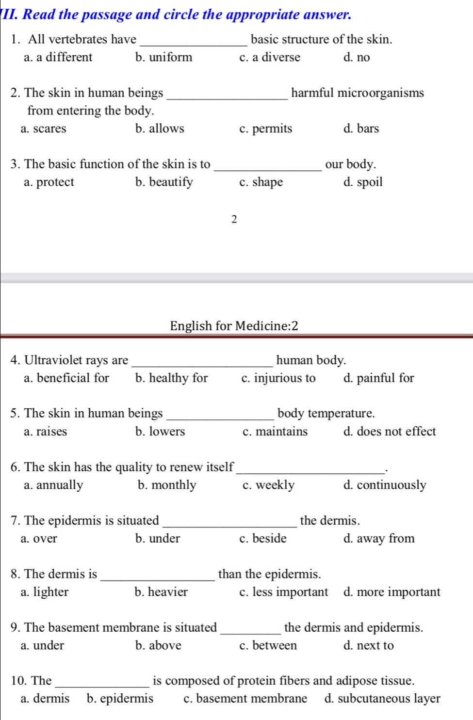 Read the passage and circle the appropriate answer.
_
1. All vertebrates have basic structure of the skin.
a. a different b. uniform c. a diverse d. no
2. The skin in human beings _harmful microorganisms
from entering the body.
a. scares b. allows c. permits d. bars
3. The basic function of the skin is to_ our body.
a. protect b. beautify c. shape d. spoil
2
English for Medicine:2
4. Ultraviolet rays are_ human body.
a. beneficial for b. healthy for c. injurious to d. painful for
5. The skin in human beings _body temperature.
a. raises b. lowers c. maintains d. does not effect
6. The skin has the quality to renew itself_
.
a. annually b. monthly c. weekly d. continuously
7. The epidermis is situated _the dermis.
a. over b. under c. beside d. away from
8. The dermis is_ than the epidermis.
a. lighter b. heavier c. less important d. more important
9. The basement membrane is situated _the dermis and epidermis.
a. under b. above c. between d. next to
10. The _is composed of protein fibers and adipose tissue.
a. dermis b. epidermis c. basement membrane d. subcutaneous layer