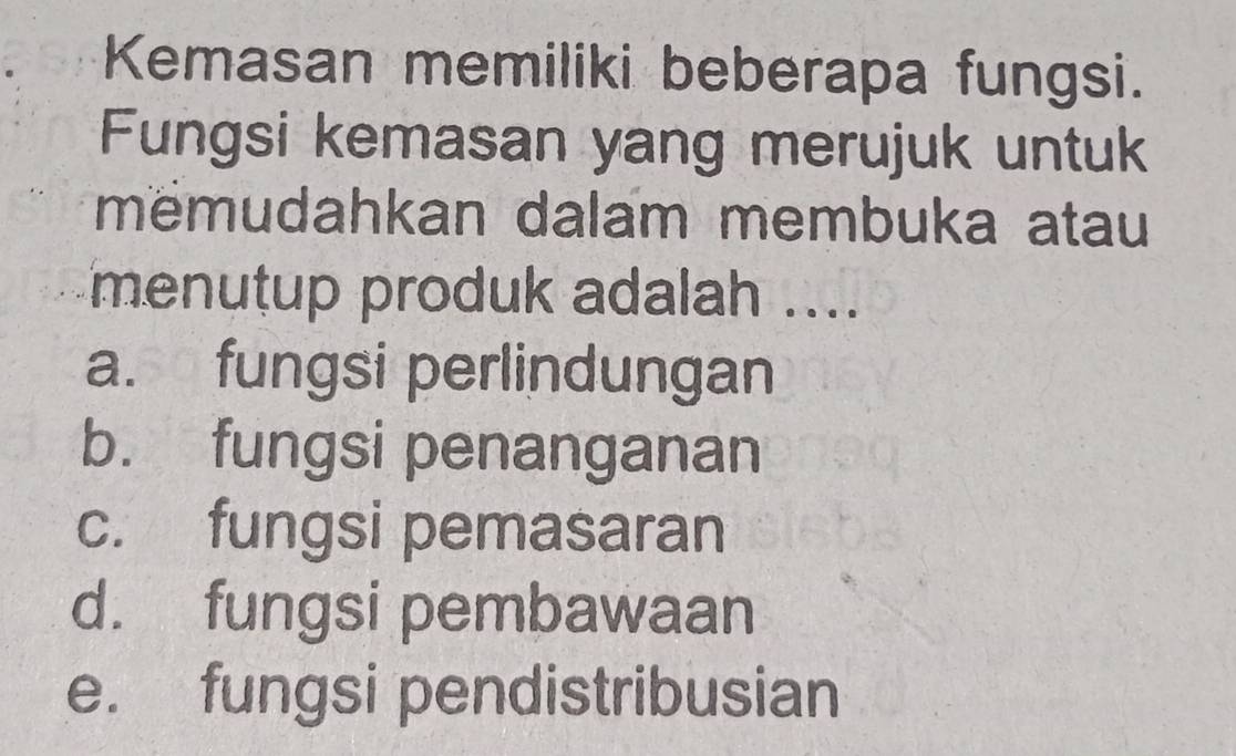 Kemasan memiliki beberapa fungsi.
Fungsi kemasan yang merujuk untuk
mëmudahkan dalam membuka atau
menutup produk adalah ....
a. fungsi perlindungan
b. fungsi penanganan
c. fungsi pemasaran
d. fungsi pembawaan
e. fungsi pendistribusian