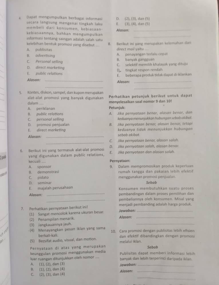 Dapat mengumpulkan berbagai informasi D. (2), (3), dan (5)
secara langsung mengenai tingkah laku E. (3), (4), dan (5)
membeli dari konsumen, kebiasaan Alasan:_
_
kebiasaannya, bahkan mengumpulkan
informasi tentang saingan adalah salah satu
kelebihan bentuk promosi yang disebut .... 8. Berikut ini yang merupakan kelemahan dari
A. publisitas direct mail yaitu ....
B. advertising A. penayangan terlalu cepat
C. Personal selling B. banyak gangguan
D. direct marketing C. selektif memilih khalayak yang dituju
E. public relations D tingkat respon rendah
E. beberapa produk tidak dapat di iklankan
Alasan: _Alasan:_
_
_
5. Kontes, diskon, sampel, dan kupon merupakan
alat-alat promosi yang banyak digunakan Perhatikan petunjuk berikut untuk dapat
dalam .... menyelesaikan soal nomor 9 dan 10!
A. periklanan Petunjuk:
B. public relations A. Jika pernyataan benar, alasan benar, dan
C. personal selling keduanya menunjukkan hubungan sebab akibat.
D. promosi penjualan B. Jika pernyataan benar, alasan benar, tetapi
E. direct marketing keduanya tidak menunjukkan hubungan
Alasan: _sebab akibat.
_
C. Jika pernyataan benar, alasan salah.
6. Berikut ini yang termasuk alat-alat promosi D. Jika pernyataan salah, alasan benar.
() pada yang digunakan dalam public relations, E. Jika pernyataan dan alasan salah.
kecuali .... Pernyataan:
A. sponsor 9. Dalam mempromosikan produk keperluan
ales B. demonstrasi rumah tangga dan pakaian lebih efektif
C. pidato menggunakan promosi penjualan.
D. seminar Sebab
E. majalah perusahaan Konsumen membutuhkan suatu proses
Alasan: _pembandingan dalam proses pemilihan dan
_pembeliannya oleh konsumen. Misal yang
7. Perhatikan pernyataan berikut ini!
menjadi pembanding adalah harga produk.
(1) Sangat mencolok karena ukuran besar. Jawaban:_
_
(2) Penampilan menarik. Alasan:_
(3) Jangkauannya jauh.
(4) Menayangkan pesan iklan yang sama 10. Cara promosi dengan publisitas lebih efisien
berkali-kali. dan efektif dibandingkan dengan promosi
(5) Bersifat audio, visual, dan motion. melalui iklan.
Pernyataan di atas yang merupakan Sebab
keunggulan promosi menggunakan media Publisitas dapat memberi informasi lebih
luar ruangan ditunjukkan oleh nomor .... banyak dan lebih terperinci daripada iklan.
A. (1), (2), dan (3) Jawaban:_
B. (1), (2), dan (4)
_
C. (2), (3), dan (4) Alasan:_