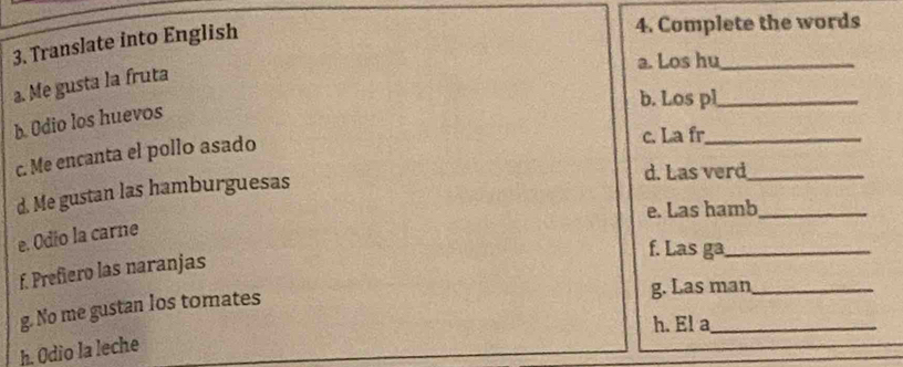 Translate into English 
4. Complete the words 
a. Los hu_ 
a. Me gusta la fruta 
b. Los pl_ 
b. Odio los huevos 
c. Me encanta el pollo asado 
c. La fr_ 
d. Me gustan las hamburguesas 
d. Las verd_ 
e. Las hamb_ 
e. Odio la carne 
f. Las ga_ 
f. Prefiero las naranjas 
g. No me gustan los tomates 
g. Las man_ 
h. El a_ 
h. Odio la leche