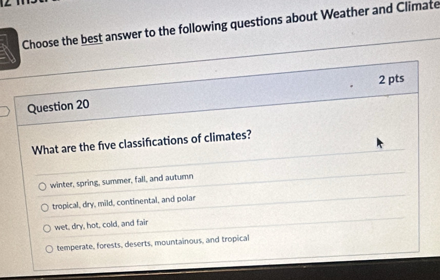 Choose the best answer to the following questions about Weather and Climate
2 pts
Question 20
What are the five classifications of climates?
winter, spring, summer, fall, and autumn
tropical, dry, mild, continental, and polar
wet, dry, hot, cold, and fair
temperate, forests, deserts, mountainous, and tropical