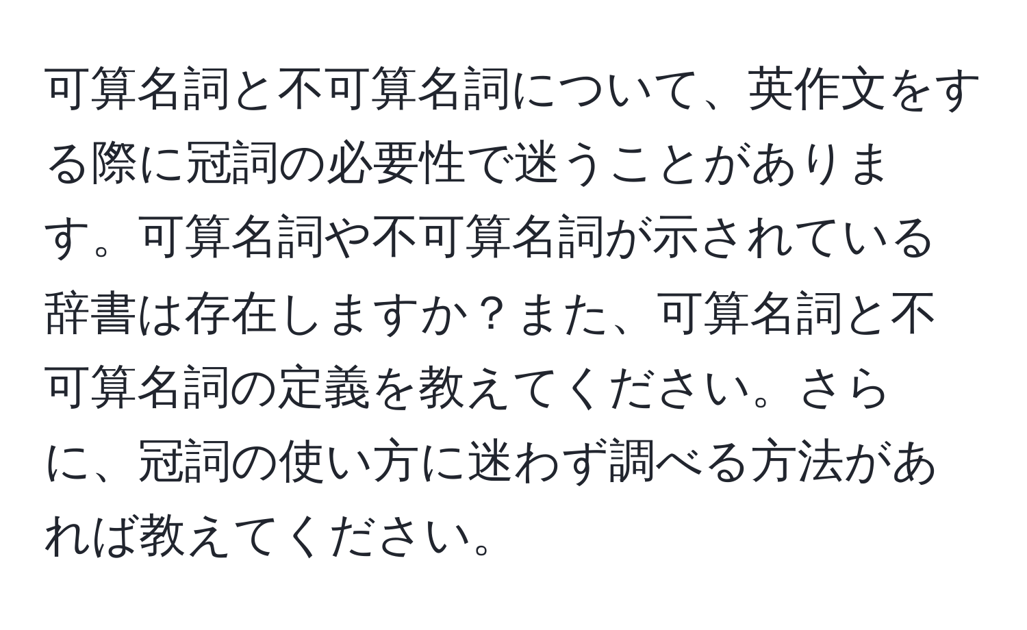 可算名詞と不可算名詞について、英作文をする際に冠詞の必要性で迷うことがあります。可算名詞や不可算名詞が示されている辞書は存在しますか？また、可算名詞と不可算名詞の定義を教えてください。さらに、冠詞の使い方に迷わず調べる方法があれば教えてください。