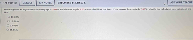 DETAILS MY NOTES BRECMBC9 14.I.TB.034. ASK YOUR TEACHEI
ARM? The margin on an adjustable-rate mortgage is 5.90% and the rate cap is 8.05% over the life of the loan. If the current index rate is 7.80%, what is the calculated interest rate of the
10.88%
13.70%
13.95%
15.85%