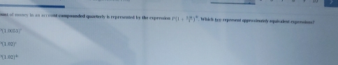 sunt of money in an accoss componded quarterly is represested by the expression P(1+ 3m/4 )^circ  Whic's two represent opproxinately equivalent expensions?
^3(1.0063)^-
(1.(1.00)^.
(1.02)^4n