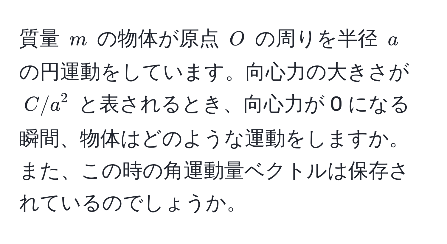 質量 $m$ の物体が原点 $O$ の周りを半径 $a$ の円運動をしています。向心力の大きさが $C/a^2$ と表されるとき、向心力が 0 になる瞬間、物体はどのような運動をしますか。また、この時の角運動量ベクトルは保存されているのでしょうか。