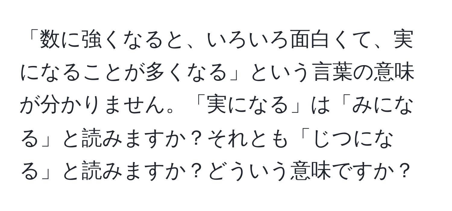 「数に強くなると、いろいろ面白くて、実になることが多くなる」という言葉の意味が分かりません。「実になる」は「みになる」と読みますか？それとも「じつになる」と読みますか？どういう意味ですか？