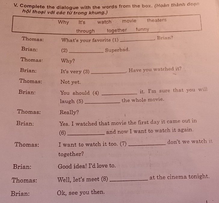 Complete the dialoque with the words from the box. (Hoàn thành đoạn 
hội thoại với các tử trong khung.) 
Why It's watch movie theaters 
through together funny 
Thomas: What's your favorite (1)_ 
, Brian? 
Brian: (2) _Superbad. 
Thomas Why? 
Brian: It's very (3)_ 
. Have you watched it? 
Thomas: Not yet. 
Brian: You should (4) _it. I'm sure that you will 
laugh (5) _the whole movie. 
Thomas: Really? 
Brian: Yes. I watched that movie the first day it came out in 
(6) _and now I want to watch it again. 
Thomas: I want to watch it too. (7) _don't we watch it 
together? 
Brian: Good idea! I'd love to. 
Thomas: Well, let's meet (8) _at the cinema tonight. 
Brian: Ok, see you then.