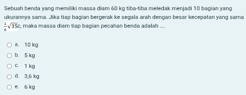 Sebuah benda yang memiliki massa diam 60 kg tiba-tiba meledak menjadi 10 bagian yang
ukurannya sama. Jika tiap bagian bergerak ke segala arah dengan besar kecepatan yang sama
 1/6 sqrt(35)c , maka massa diam tiap bagian pecahan benda adalah ....
a. 10 kg
b. 5 kg
c. 1 kg
d. 3,6 kg
e. 6 kg