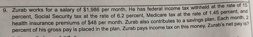 Zurab works for a salary of $1,986 per month. He has federal income tax withheld at the rate of 15
percent, Social Security tax at the rate of 6.2 percent, Medicare tax at the rate of 1.45 percent, and 
health insurance premiums of $48 per month. Żurab also contributes to a savings plan. Each month, 2
percent of his gross pay is placed in the plan. Zurab pays income tax on this money. Zurab's net pay is?