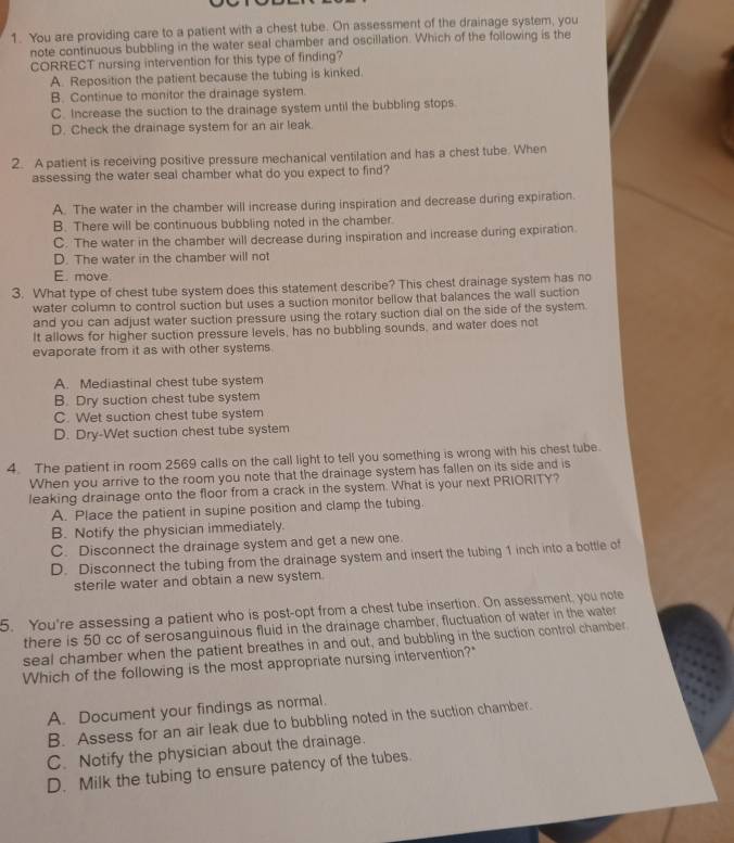 You are providing care to a patient with a chest tube. On assessment of the drainage system, you
note continuous bubbling in the water seal chamber and oscillation. Which of the following is the
CORRECT nursing intervention for this type of finding?
A. Reposition the patient because the tubing is kinked.
B. Continue to monitor the drainage system.
C. Increase the suction to the drainage system until the bubbling stops.
D. Check the drainage system for an air leak
2. A patient is receiving positive pressure mechanical ventilation and has a chest tube. When
assessing the water seal chamber what do you expect to find?
A. The water in the chamber will increase during inspiration and decrease during expiration.
B. There will be continuous bubbling noted in the chamber.
C. The water in the chamber will decrease during inspiration and increase during expiration.
D. The water in the chamber will not
E. move
3. What type of chest tube system does this statement describe? This chest drainage system has no
water column to control suction but uses a suction monitor bellow that balances the wall suction
and you can adjust water suction pressure using the rotary suction dial on the side of the system.
It allows for higher suction pressure levels, has no bubbling sounds, and water does not
evaporate from it as with other systems
A. Mediastinal chest tube system
B. Dry suction chest tube system
C. Wet suction chest tube system
D. Dry-Wet suction chest tube system
4. The patient in room 2569 calls on the call light to tell you something is wrong with his chest tube.
When you arrive to the room you note that the drainage system has fallen on its side and is
leaking drainage onto the floor from a crack in the system. What is your next PRIORITY?
A. Place the patient in supine position and clamp the tubing.
B. Notify the physician immediately.
C. Disconnect the drainage system and get a new one.
D. Disconnect the tubing from the drainage system and insert the tubing 1 inch into a bottle of
sterile water and obtain a new system.
5. You're assessing a patient who is post-opt from a chest tube insertion. On assessment, you note
there is 50 cc of serosanguinous fluid in the drainage chamber, fluctuation of water in the water
seal chamber when the patient breathes in and out, and bubbling in the suction control chamber
Which of the following is the most appropriate nursing intervention?"
A. Document your findings as normal.
B. Assess for an air leak due to bubbling noted in the suction chamber.
C. Notify the physician about the drainage.
D. Milk the tubing to ensure patency of the tubes.