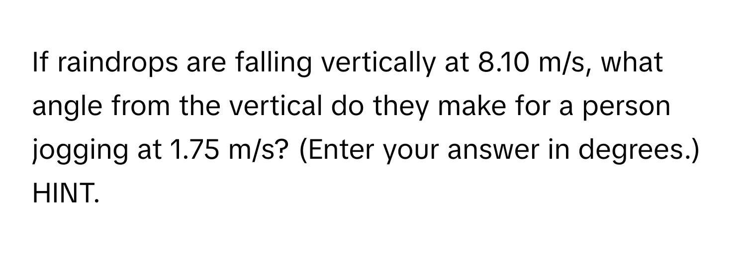 If raindrops are falling vertically at 8.10 m/s, what angle from the vertical do they make for a person jogging at 1.75 m/s? (Enter your answer in degrees.) HINT.