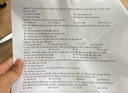 chọn tốt nhất? Cầu 13. Nếu cần chế tạo bộ phận chịu nhiệt cho động cơ phân lực. Hợp kim nào sau đây là lựa
A. Hợp kim nhôm
C. Hợp kim đồng D. Hợp kim nickel (Inconel) B. Thép carbon cao
Câu 14. Thép inọc là tên gọi của hợp kim nào? B. Fe-Mg-Cr C. Fe-Cr-Mn D. Fe-Zn-Cu
A. Fe-Mg-Cu
máy bay? Cầu 15. Những hợp kim có tỉnh chất nào dưới đây được ứng dụng để chể tạo tên lửa, tàu vũ trụ,
A. Những hợp kim có tính dẫn điện tốt.
B. Những hợp kim không gi, có tính déo cao.
C. Những hợp kim có tính cứng cao.
D. Những hợp kim nhẹ, bền, chịu được nhiệt độ cao, áp suất cao.
(1) Tinh chất vật lì;  Cầu 16. Cho các tính chất sau :
(2) Tính chất hoá học :
cơ học. Hợp kim và các kim loại thành phân tạo hợp kim đó có tính chất sào tượng tự ? C. (2) (3) Tính chất D. (1) và (3)
A. (1) B. (2) và (3)
Câu 17, Khi thêm carbon vào sắt để tạo thành thép, tính chất nào của sát thay đổi rõ rột nhâc t
A. Khá năng chống ăs mòn tăng C Đô dện và tinh dễn nhiệt tăng D. Độ cừng và độ bền tăng B. Dộ đệo và tính dẫn điện tăng.
Câu 18. Lợi ích chính của việc sử dụng hợp kim thay vì kim loại nguyên chất trong công nghiệp là gi?
B. Giá thành thấp hơn  A. Tinh dẫn điện tốt hơn
D. Dễ dăng chế tạo hơn C. Có thể điều chính và tối su hóa tinh chất cơ học và hóa học
Câu 19, Một mẫu kim loại thủy ngắn có lần tạp chất kêm, thiếc, chi. Để làm sạch các tạp chất này
có thể cho mẫu thủy ngăn trên tác dạng với lượng dư của dung dịch nào sau dây ? C. Hg(NO3)3 D. Pb(NO3)2
A. Sn(NO3)2 B, Zn(NO3)2
Câu 20, Một loại đồng thau có chứa 59,63% Cu và 40,37% Zn. Hợp kim này có cầu tạo tinh thể của
hợp chất hoá học giữa đồng và kêm. Công thức hoá học của hợp chất là C. Ca2Zn. D. Cu3Zn2
A. CuZn2 B. Cu2Zn3