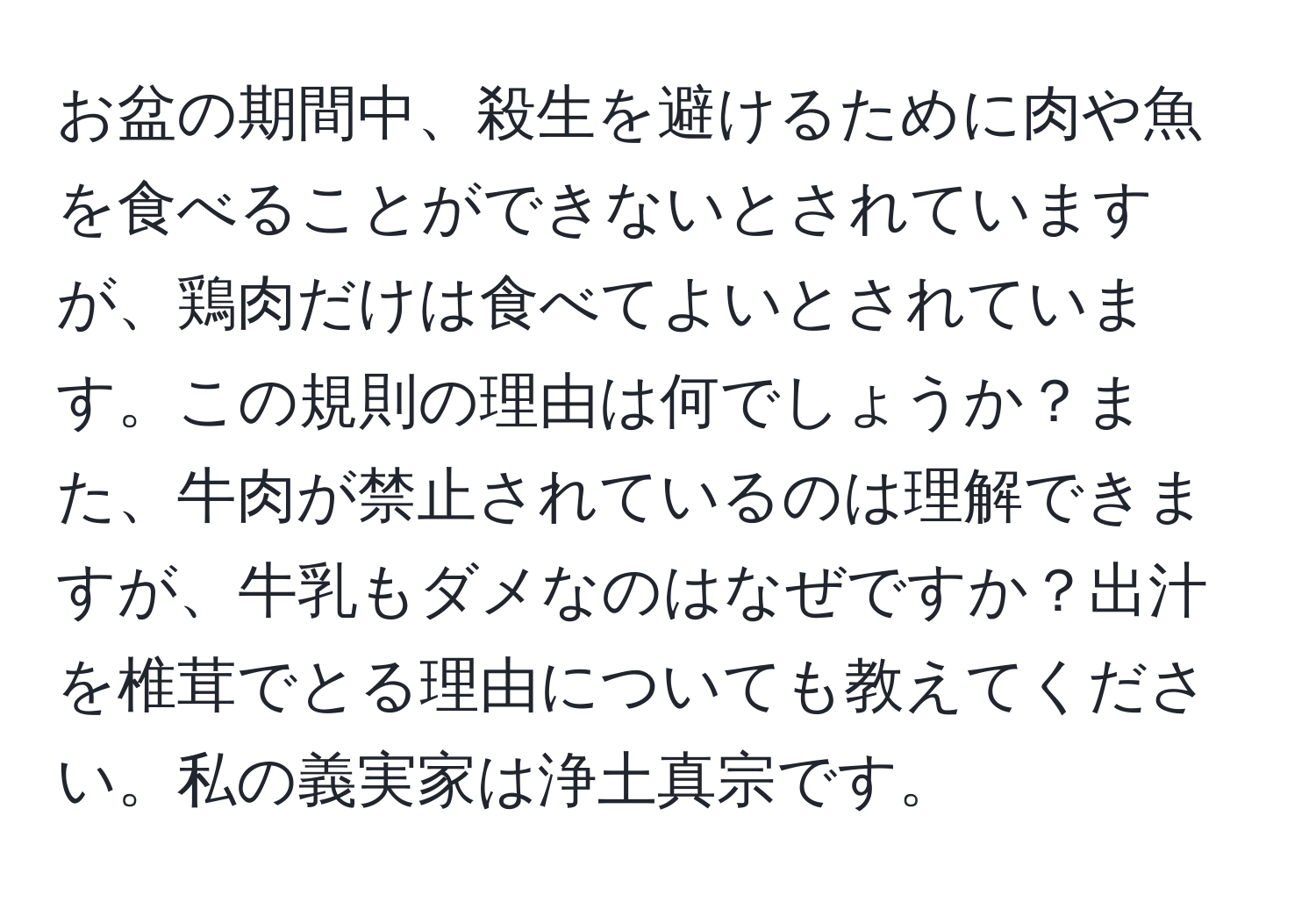 お盆の期間中、殺生を避けるために肉や魚を食べることができないとされていますが、鶏肉だけは食べてよいとされています。この規則の理由は何でしょうか？また、牛肉が禁止されているのは理解できますが、牛乳もダメなのはなぜですか？出汁を椎茸でとる理由についても教えてください。私の義実家は浄土真宗です。