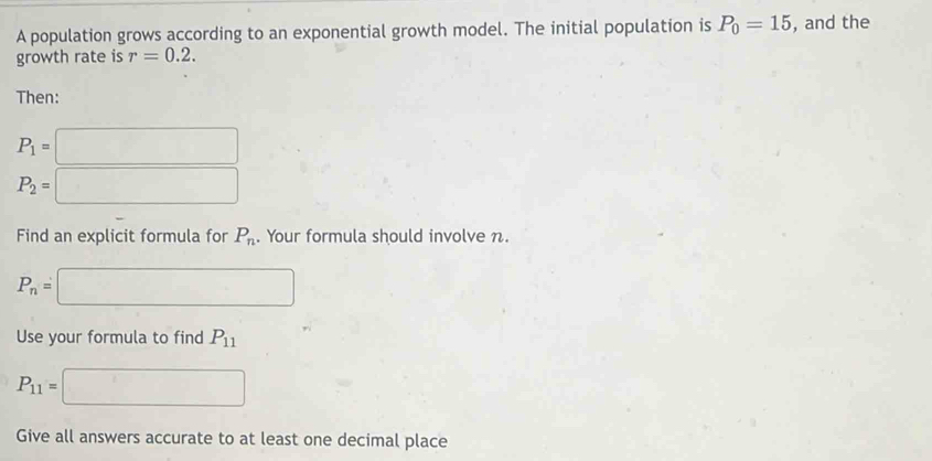 A population grows according to an exponential growth model. The initial population is P_0=15 , and the 
growth rate is r=0.2. 
Then:
P_1=□
P_2=□
Find an explicit formula for P_n. Your formula should involve n.
P_n=□
Use your formula to find P_11
P_11=□
Give all answers accurate to at least one decimal place