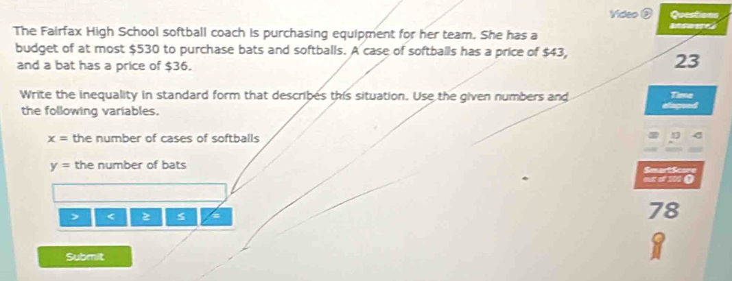 Video ② Questions 
answeres 
The Fairfax High School softball coach is purchasing equipment for her team. She has a 
budget of at most $530 to purchase bats and softballs. A case of softballs has a price of $43, 
and a bat has a price of $36.
23
Write the inequality in standard form that describes this situation. Use the given numbers and 
Time 
the following variables.

x= the number of cases of softballs 
D
y= the number of bats Satton 
out of 101 O 
> < 
<tex>78
Submit