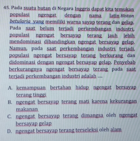 Pada suatu hutan di Negara Inggris dapat kita temukan
populasi ngengat dengan nama latin Biston
betularia yang memiliki warna sayap terang dan gelap.
Pada saat belum terjadi perkembangan industri,
populasi ngengat bersayap terang jauh lebih.
mendominasi dibandingkan ngengat bersayap gelap.
Namun, pada saat perkembangan industri teriadi,
populasi ngengat bersayap terang berkurang dan 
didominasi dengan ngengat bersayap gelap. Penyebab
berkurangnya ngengat bersayap terang pada saat 
teriadi perkembangan industri adalah ....
A. kemampuan bertahan hidup ngengat bersayap
terang tinggi
B. ngengat bersayap terang mati karena kekurangan
makanan
C. ngengat bersayap terang dimangsa oleh ngengat
bersayap gelap
D. ngengat bersayap terang terseleksi oleh alam