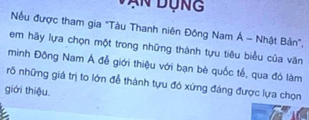 Vận Dụng 
Nếu được tham gia "Tàu Thanh niên Đông Nam Á - Nhật Bản", 
em hãy lựa chọn một trong những thành tựu tiêu biểu của văn 
minh Đông Nam Á đễ giới thiệu với bạn bè quốc tế, qua đó làm 
rõ những giá trị to lớn đễ thành tựu đó xứng đáng được lựa chọn 
giới thiệu.