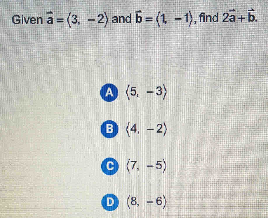 Given vector a=langle 3,-2rangle and vector b=langle 1,-1rangle , find 2vector a+vector b.
A langle 5,-3rangle
B langle 4,-2rangle
C langle 7,-5rangle
D langle 8,-6rangle