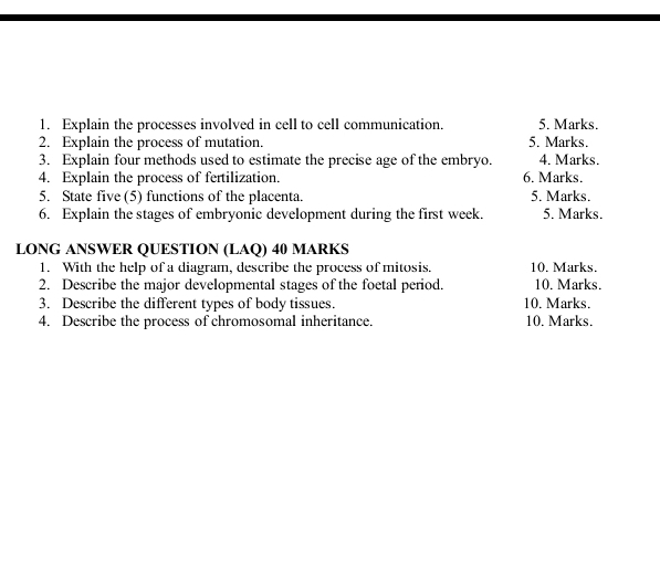 Explain the processes involved in cell to cell communication. 5. Marks. 
2. Explain the process of mutation. 5. Marks. 
3. Explain four methods used to estimate the precise age of the embryo. 4. Marks. 
4. Explain the process of fertilization. 6. Marks. 
5. State five (5) functions of the placenta. 5. Marks. 
6. Explain the stages of embryonic development during the first week. 5. Marks. 
LONG ANSWER QUESTION (LAQ) 40 MARKS 
1. With the help of a diagram, describe the process of mitosis. 10. Marks. 
2. Describe the major developmental stages of the foetal period. 10. Marks. 
3. Describe the different types of body tissues. 10. Marks. 
4. Describe the process of chromosomal inheritance. 10. Marks.