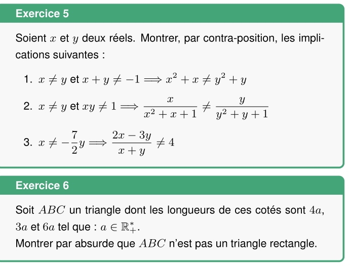 Soient x et y deux réels. Montrer, par contra-position, les impli- 
cations suivantes : 
1. x!= y et x+y!= -1Rightarrow x^2+x!= y^2+y
2. x!= y et xy!= 1Rightarrow  x/x^2+x+1 !=  y/y^2+y+1 
3. x!= - 7/2 yRightarrow  (2x-3y)/x+y != 4
Exercice 6 
Soit ABC un triangle dont les longueurs de ces cotés sont 4a, 
3ª et 6ª tel que : a∈ R_+^*. 
Montrer par absurde que ABC n'est pas un triangle rectangle.