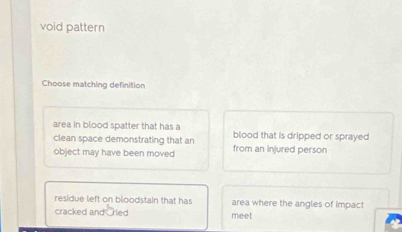 void pattern
Choose matching definition
area in blood spatter that has a
clean space demonstrating that an blood that is dripped or sprayed 
object may have been moved from an injured person
residue left on bloodstain that has area where the angles of impact
cracked and ried meet