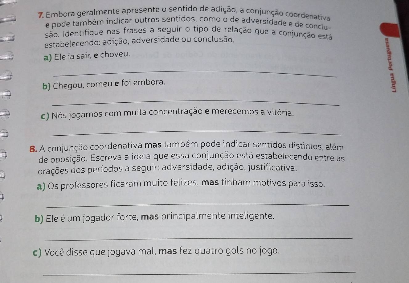 Embora geralmente apresente o sentido de adição, a conjunção coordenativa 
e pode também indicar outros sentidos, como o de adversidade e de conclu- 
são. Identifique nas frases a seguir o tipo de relação que a conjunção está 
estabelecendo: adição, adversidade ou conclusão. 
a) Ele ia sair, e choveu. 
_ 
b) Chegou, comeu e foi embora. 
_ 
c) Nós jogamos com muita concentração e merecemos a vitória. 
_ 
8. A conjunção coordenativa mas também pode indicar sentidos distintos, além 
de oposição. Escreva a ideia que essa conjunção está estabelecendo entre as 
orações dos períodos a seguir: adversidade, adição, justificativa. 
a) Os professores ficaram muito felizes, mas tinham motivos para isso. 
_ 
b) Ele é um jogador forte, mas principalmente inteligente. 
_ 
c) Você disse que jogava mal, mas fez quatro gols no jogo. 
_