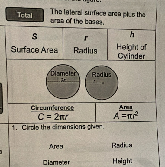 Total The lateral surface area plus the 
area of the bases.
s
r
h
Surface Area Radius Height of 
Cylinder 
Diameter Radius 
Circumference Area
C=2π r
A=π r^2
1. Circle the dimensions given. 
Area Radius 
Diameter Height