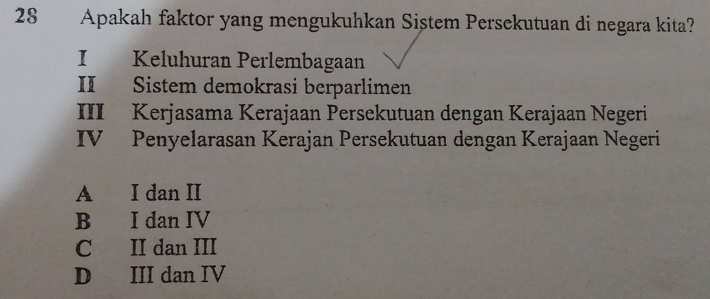 Apakah faktor yang mengukuhkan Siştem Persekutuan di negara kita?
I Keluhuran Perlembagaan
II Sistem demokrasi berparlimen
III Kerjasama Kerajaan Persekutuan dengan Kerajaan Negeri
IV Penyelarasan Kerajan Persekutuan dengan Kerajaan Negeri
A I dan II
B I dan IV
C II dan III
D III dan IV