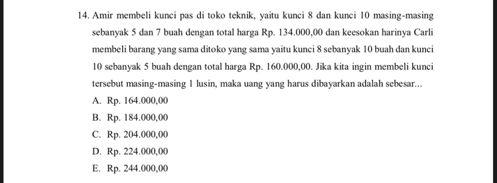 Amir membeli kunci pas di toko teknik, yaitu kunci 8 dan kunci 10 masing-masing
sebanyak 5 dan 7 buah dengan total harga Rp. 134.000,00 dan keesokan harinya Carli
membeli barang yang sama ditoko yang sama yaitu kunci 8 sebanyak 10 buah dan kunci
10 sebanyak 5 buah dengan total harga Rp. 160.000,00. Jika kita ingin membeli kunci
tersebut masing-masing 1 lusin, maka uang yang harus dibayarkan adalah sebesar...
A. Rp. 164.000,00
B. Rp. 184.000,00
C. Rp. 204.000,00
D. Rp. 224.000,00
E. Rp. 244.000,00