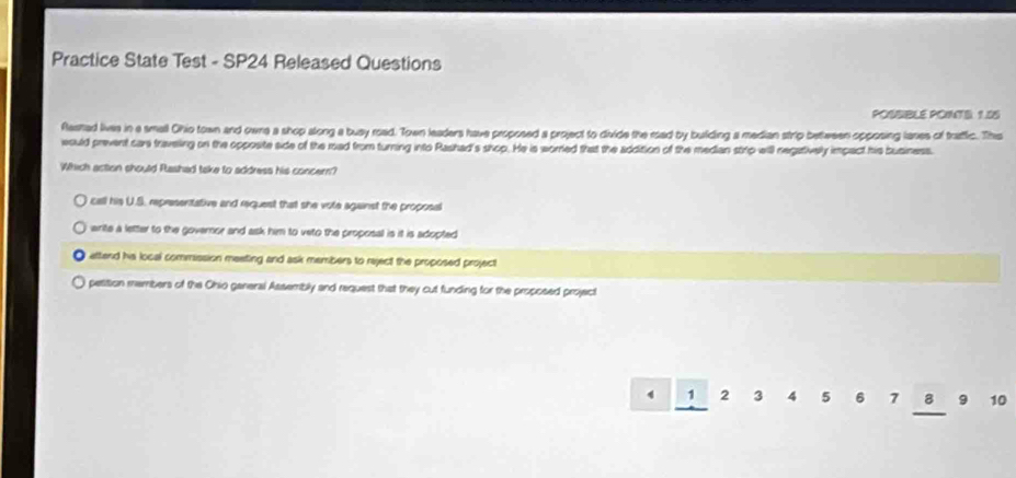 Practice State Test - SP24 Released Questions
POSSIBLE POINTS 1.85
Rashad lives in a small Ohio town and owne a shop along a busy road. Town leaders have proposed a project to divide the rad by building a median strip between opposing lases of trattic. The
would prevent care traveling on the opposite side of the mad from turning into Rashad's shop. He is worred that the addition of the median strp will negatively impact his business.
Which action should Rashad take to address his concer?
call his U.S. representative and request that she vote against the proposal
write a letter to the governor and ask him to veto the proposall is it is adopted
attend hs local commission meeting and ask members to reject the proposed project
petition members of the Ohio ganeral Assembly and request that they cut funding for the proposed project
4 1 2 3 4 5 6 7 8 9 10