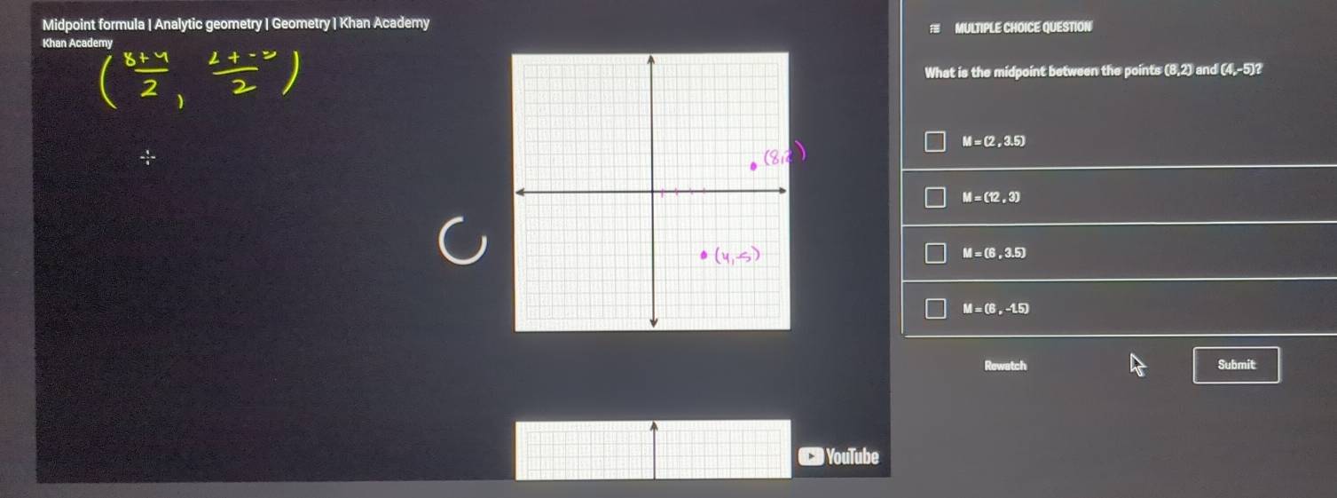 Midpoint formula | Analytic geometry | Geometry | Khan Academy MULTIPLE CHOICE QUESTION

Khan Academy
( (8+4)/2 , (2+-2)/2 )
What is the midpoint between the point (8,2) and I(4,-5)?
M=(2,3.5)
M=(12,3)
M=(6,3.5)
M=(6,-1.5)
Rewatch Submit
YouTube