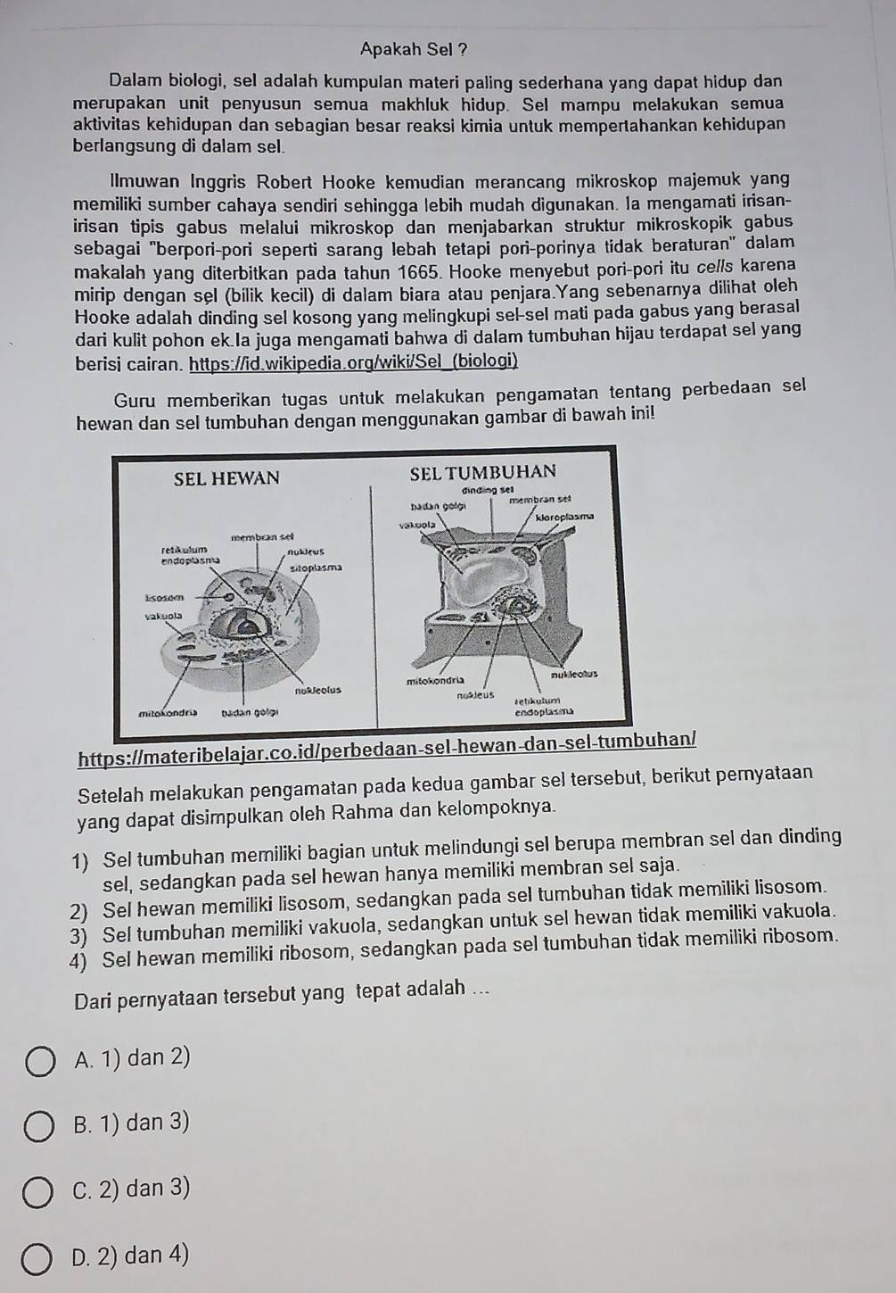 Apakah Sel ?
Dalam biologi, sel adalah kumpulan materi paling sederhana yang dapat hidup dan
merupakan unit penyusun semua makhluk hidup. Sel mampu melakukan semua
aktivitas kehidupan dan sebagian besar reaksi kimia untuk mempertahankan kehidupan
berlangsung di dalam sel.
Ilmuwan Inggris Robert Hooke kemudian merancang mikroskop majemuk yang
memiliki sumber cahaya sendiri sehingga lebih mudah digunakan. Ia mengamati irisan-
irisan tipis gabus melalui mikroskop dan menjabarkan struktur mikroskopik gabus
sebagai 'berpori-pori seperti sarang lebah tetapi pori-porinya tidak beraturan' dalam
makalah yang diterbitkan pada tahun 1665. Hooke menyebut pori-pori itu cells karena
mirip dengan sel (bilik kecil) di dalam biara atau penjara.Yang sebenarnya dilihat oleh
Hooke adalah dinding sel kosong yang melingkupi sel-sel mati pada gabus yang berasal
dari kulit pohon ek Ia juga mengamati bahwa di dalam tumbuhan hijau terdapat sel yang
berisi cairan. https://id.wikipedia.org/wiki/Sel_(biologi)
Guru memberikan tugas untuk melakukan pengamatan tentang perbedaan sel
hewan dan sel tumbuhan dengan menggunakan gambar di bawah ini!
https://materibelajar.co.id/perbedaan-sel-hewan-dan-sel-tumbuhan/
Setelah melakukan pengamatan pada kedua gambar sel tersebut, berikut peryataan
yang dapat disimpulkan oleh Rahma dan kelompoknya.
1) Sel tumbuhan memiliki bagian untuk melindungi sel berupa membran sel dan dinding
sel, sedangkan pada sel hewan hanya memiliki membran sel saja.
2) Sel hewan memiliki lisosom, sedangkan pada sel tumbuhan tidak memiliki lisosom.
3) Sel tumbuhan memiliki vakuola, sedangkan untuk sel hewan tidak memiliki vakuola.
4) Sel hewan memiliki ribosom, sedangkan pada sel tumbuhan tidak memiliki ribosom.
Dari pernyataan tersebut yang tepat adalah ..
A. 1) dan 2)
B. 1) dan 3)
C. 2) dan 3)
D. 2) dan 4)