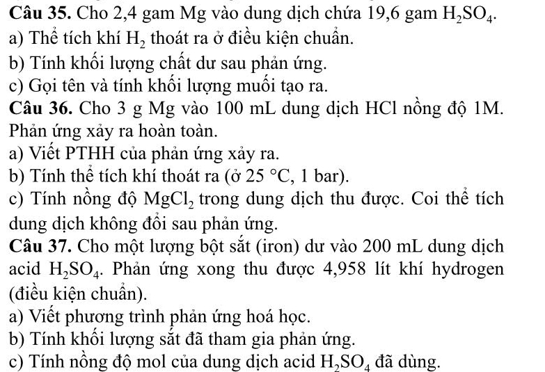 Cho 2,4 gam Mg vào dung dịch chứa 19,6 gam H_2SO_4. 
a) Thể tích khí H_2 thoát ra ở điều kiện chuẩn. 
b) Tính khối lượng chất dư sau phản ứng. 
c) Gọi tên và tính khối lượng muối tạo ra. 
Câu 36. Cho 3 g Mg vào 100 mL dung dịch HCl nồng độ 1M. 
Phản ứng xảy ra hoàn toàn. 
a) Viết PTHH của phản ứng xảy ra. 
b) Tính thể tích khí thoát ra (ở 25°C , 1 bar). 
c) Tính nồng độ MgCl_2 trong dung dịch thu được. Coi thể tích 
dung dịch không đồi sau phản ứng. 
Câu 37. Cho một lượng bột sắt (iron) dư vào 200 mL dung dịch 
acid H_2SO_4. Phản ứng xong thu được 4,958 lít khí hydrogen 
(điều kiện chuẩn). 
a) Viết phương trình phản ứng hoá học. 
b) Tính khổi lượng sắt đã tham gia phản ứng. 
c) Tính nồng độ mol của dung dịch acid H_2SO_4 đã dùng.