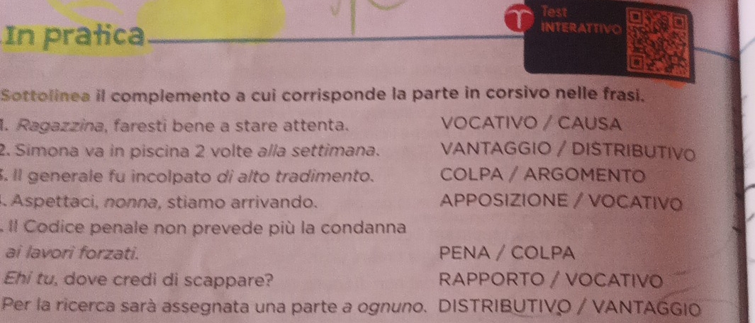 Test
In pratica
INTERATTIVO
Sottolinea il complemento a cui corrisponde la parte in corsivo nelle frasi.
1. Ragazzina, faresti bene a stare attenta. VOCATIVO / CAUSA
2. Simona va in piscina 2 volte alla settimana. VANTAGGIO / DISTRIBUTIVO
. Il generale fu incolpato di alto tradimento. COLPA / ARGOMENTO
A. Aspettaci, nonna, stiamo arrivando. APPOSIZIONE / VOCATIVO
. Il Codice penale non prevede più la condanna
ai lavori forzati. PENA / COLPA
Ehi tu, dove credi di scappare? RAPPORTO / VOCATIVO
Per la ricerca sarà assegnata una parte a ognuno. DISTRIBUTIVO / VANTAGGIO