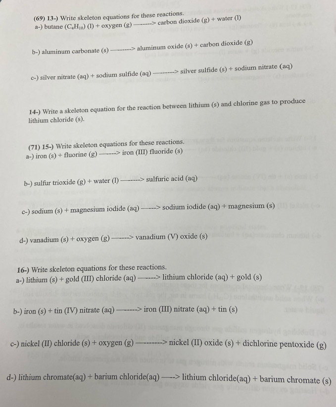 (69) 13-) Write skeleton equations for these reactions. 
a-) butane (C_4H_10)(l)+oxygen(g) _> carbon dioxide (g) + water (l) 
b-) aluminum carbonate (s) _-> aluminum oxide (s) + carbon dioxide (g) 
c-) silver nitrate (aq) + sodium sulfide (aq) —_ silver sulfide (s) + sodium nitrate (aq) 

14-) Write a skeleton equation for the reaction between lithium (s) and chlorine gas to produce 
lithium chloride (s). 
(71) 15-) Write skeleton equations for these reactions. 
a-) iron (s) + fluorine (g) —----> iron (III) fluoride (s) 
b-) sulfur trioxide (g) + water (1)---- ---> sulfuric acid (aq) 
c-) sodium (s) + magnesium iodide beginpmatrix aqendpmatrix —---> sodium iodide (aq) + magnesium (s) 
d-) vanadium (s) + oxygen (g)to vanadium (V) oxide (s) 
16-) Write skeleton equations for these reactions. 
a-) lithium (s) + gold (III) chloride (aq)_  lithium chloride (aq) + gold (s) 
b-) iron(s)+tin(IV) ) nitrate (aq)_ _ >iron(III nitrate (aq)+tin(s)
c-) nickel (II) chloride —--- nickel(II) oxide (s) + dichlorine pentoxide (g) 
d-) lithium chromate(aq) + bari amchloride(aq)_ -> lithium chloride(aq) + barium chromate (s)