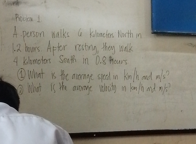 Problem 1. 
A. person malks Ce kiloneters Morth in
1. 2 hours. Apter resting, they walk
4 klomoters South in 0. 8 Hours
②What is the avernage speed in kinth and mls? 
② What is the average rehcity in kin/h and mils?