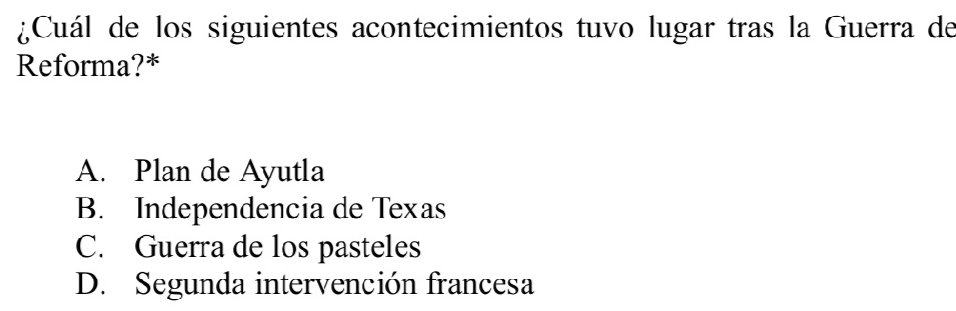 ¿Cuál de los siguientes acontecimientos tuvo lugar tras la Guerra de
Reforma?*
A. Plan de Ayutla
B. Independencia de Texas
C. Guerra de los pasteles
D. Segunda intervención francesa