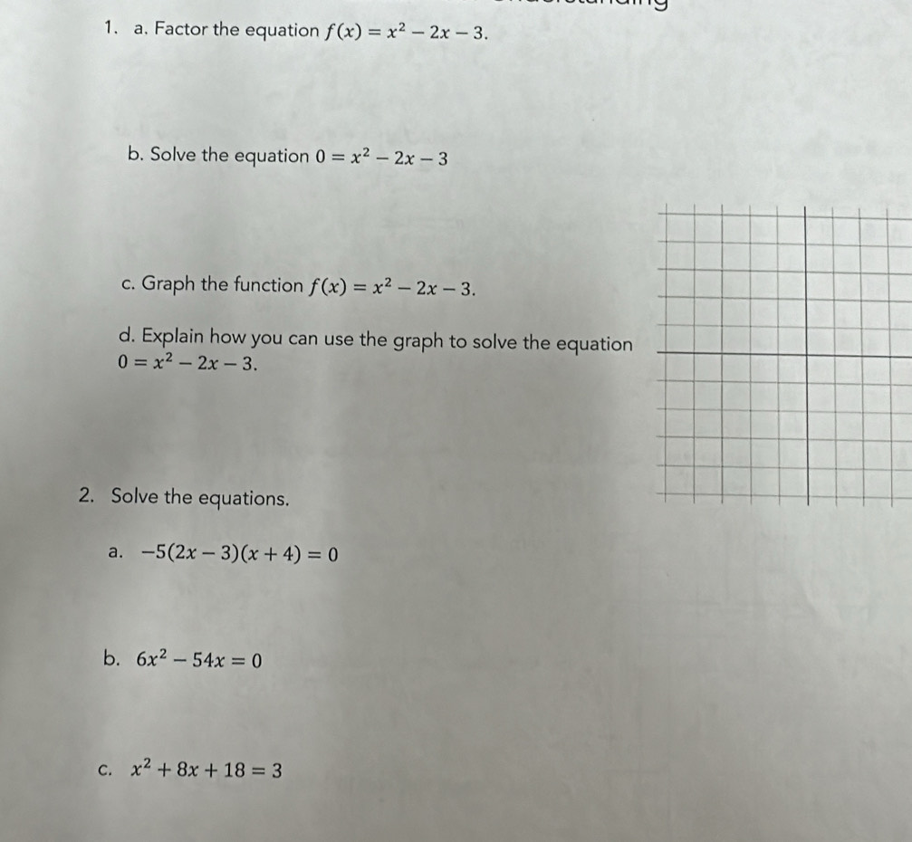 Factor the equation f(x)=x^2-2x-3. 
b. Solve the equation 0=x^2-2x-3
c. Graph the function f(x)=x^2-2x-3. 
d. Explain how you can use the graph to solve the equation
0=x^2-2x-3. 
2. Solve the equations. 
a. -5(2x-3)(x+4)=0
b. 6x^2-54x=0
C. x^2+8x+18=3