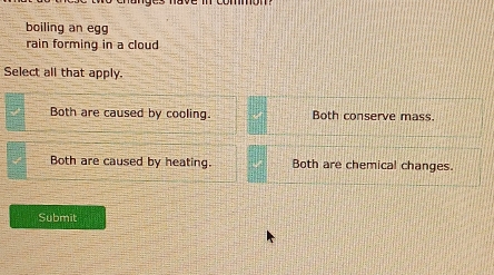 boiling an egg
rain forming in a cloud
Select all that apply.
Both are caused by cooling. Both conserve mass.
Both are caused by heating. Both are chemical changes.
Submit