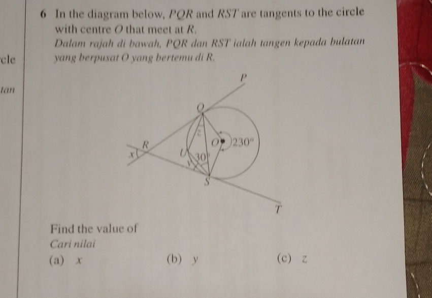 In the diagram below, PQR and RST are tangents to the circle
with centre O that meet at R.
Dalam rajah di bawah, PQR dan RST ialah tangen kepada bulatan
cle yang berpusat O yang bertemu di R.
tan
Find the value of
Cari nilai
(a) x (b) y (c) z